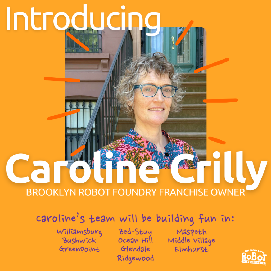 A photo of Caroline Crilly with the words "Introducing" and her name in white type. Underneath it reads" BROOKLYN ROBOT FOUNDRY FRANCHISE OWNER" and "Caroline's team will be building fun in: williamsburg Bed-Stuy Maspeth Bushwick ocean Hill Middle village Greenpoint Glendale Elmhurst Ridgewood"